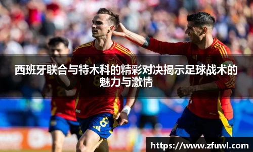 西班牙联合与特木科的精彩对决揭示足球战术的魅力与激情