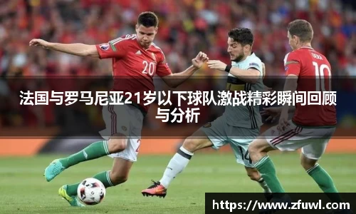 法国与罗马尼亚21岁以下球队激战精彩瞬间回顾与分析