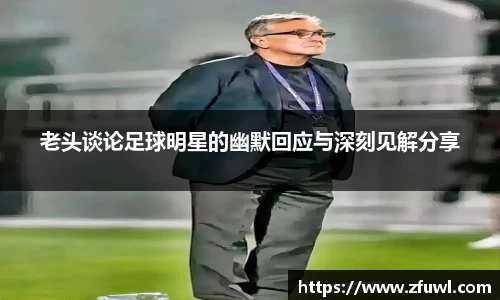 老头谈论足球明星的幽默回应与深刻见解分享