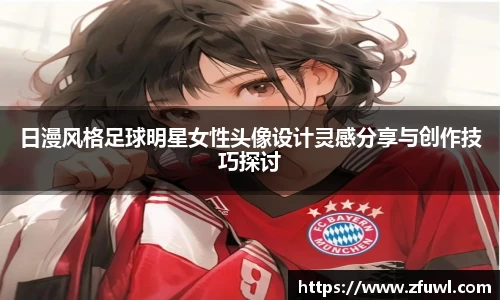 日漫风格足球明星女性头像设计灵感分享与创作技巧探讨