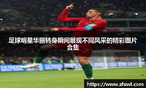 足球明星华丽转身瞬间展现不同风采的精彩图片合集
