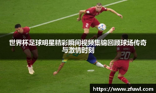 世界杯足球明星精彩瞬间视频集锦回顾球场传奇与激情时刻