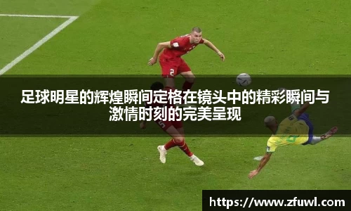 足球明星的辉煌瞬间定格在镜头中的精彩瞬间与激情时刻的完美呈现